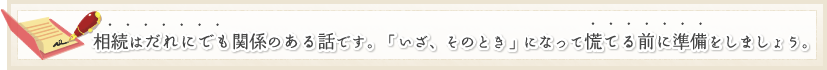 相続はだれにでも関係のある話です。「いざ、そのとき」になって慌てる前に準備をしましょう。